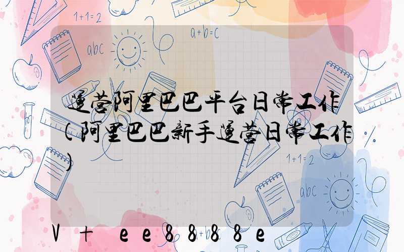 运营阿里巴巴平台日常工作(阿里巴巴新手运营日常工作)