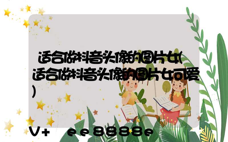 适合做抖音头像的图片女(适合做抖音头像的图片女可爱)
