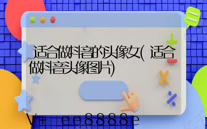 适合做抖音的头像女(适合做抖音头像图片)