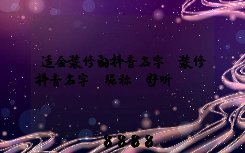 适合装修的抖音名字(装修抖音名字_昵称_好听)