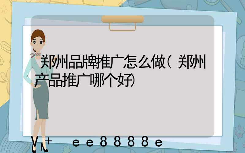 郑州品牌推广怎么做(郑州产品推广哪个好)
