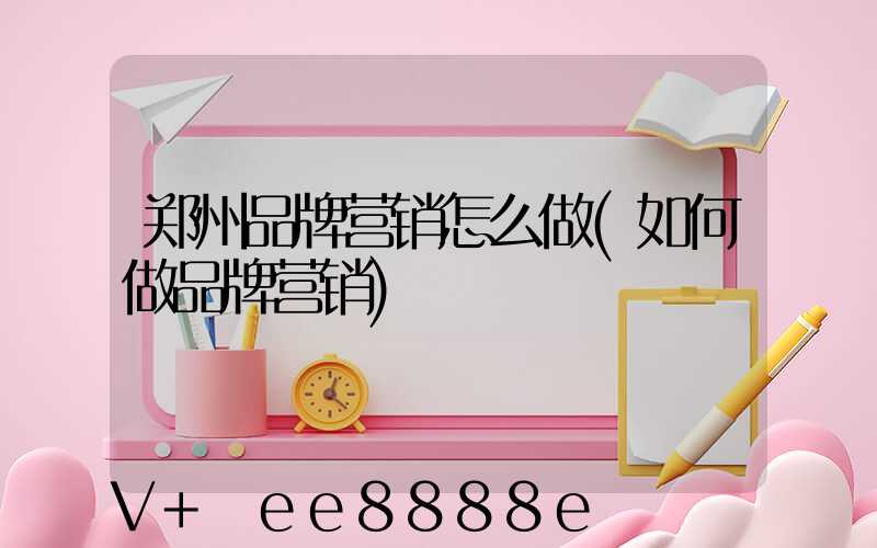 郑州品牌营销怎么做(如何做品牌营销)