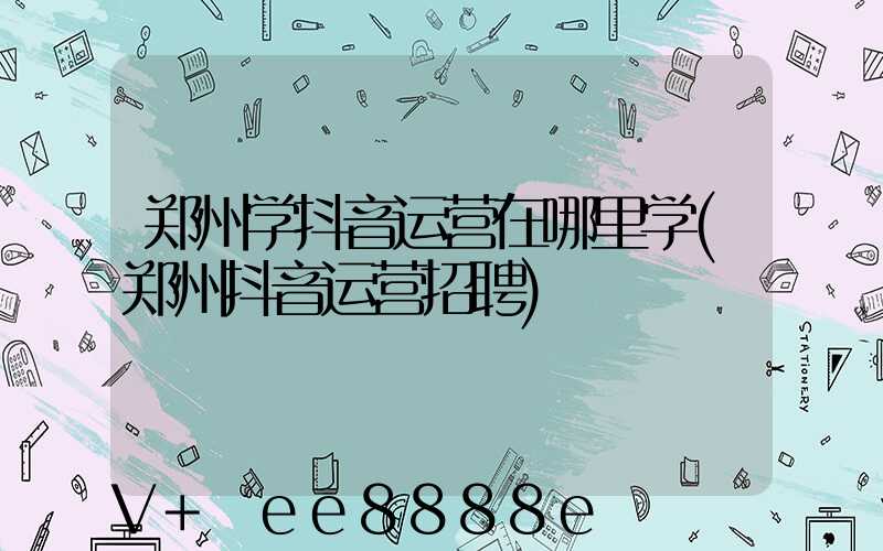 郑州学抖音运营在哪里学(郑州抖音运营招聘)