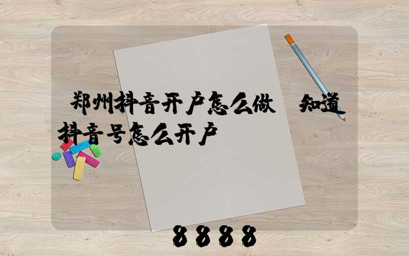 郑州抖音开户怎么做(知道抖音号怎么开户)
