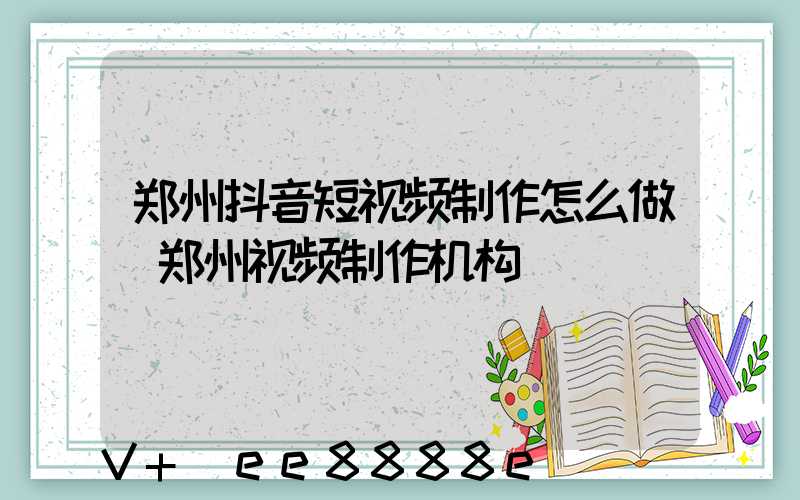 郑州抖音短视频制作怎么做(郑州视频制作机构)