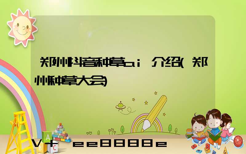 郑州抖音种草ai介绍(郑州种草大会)
