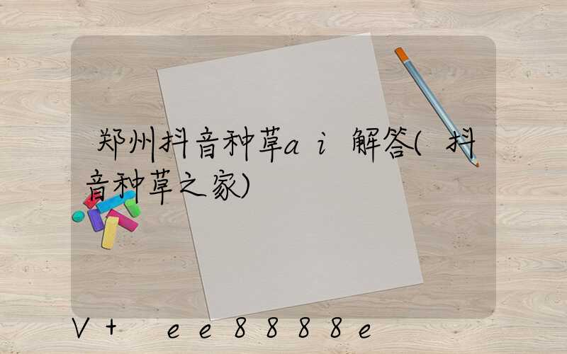 郑州抖音种草ai解答(抖音种草之家)