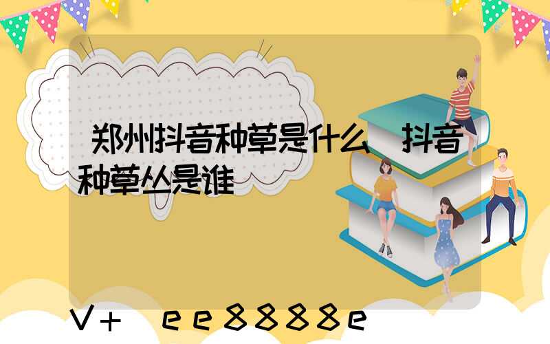 郑州抖音种草是什么(抖音种草丛是谁)