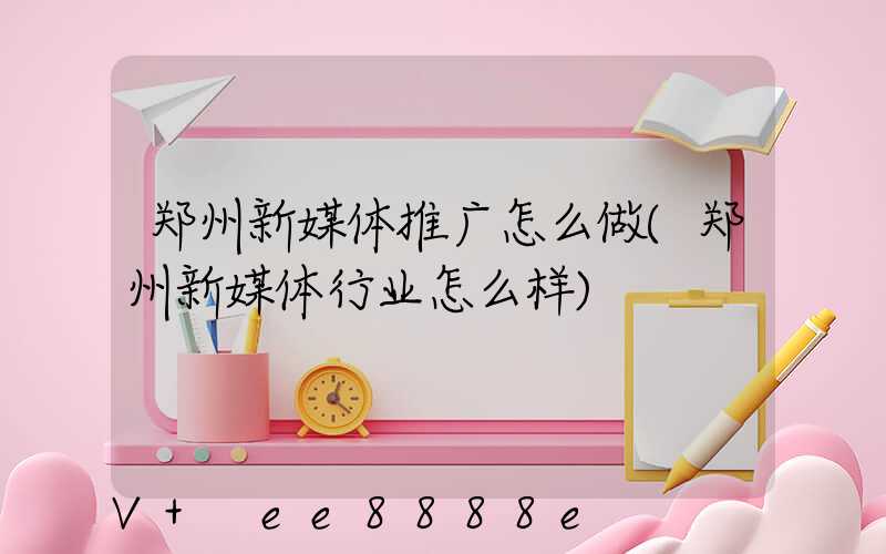 郑州新媒体推广怎么做(郑州新媒体行业怎么样)