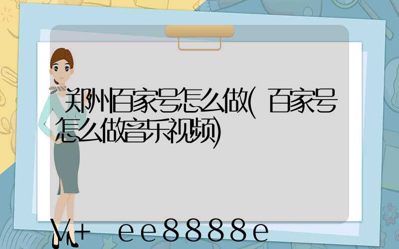 郑州百家号怎么做(百家号怎么做音乐视频)