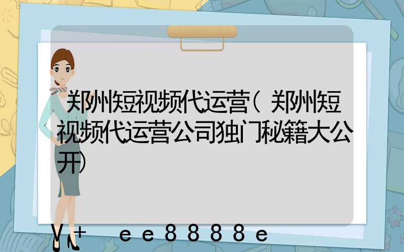郑州短视频代运营(郑州短视频代运营公司独门秘籍大公开)