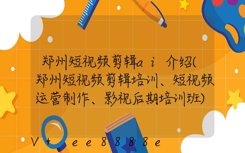 郑州短视频剪辑ai介绍(郑州短视频剪辑培训、短视频运营制作、影视后期培训班)