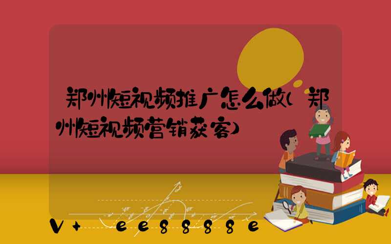 郑州短视频推广怎么做(郑州短视频营销获客)