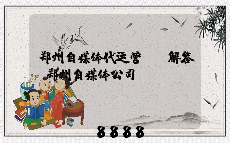 郑州自媒体代运营ai解答(郑州自媒体公司)