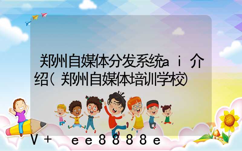 郑州自媒体分发系统ai介绍(郑州自媒体培训学校)