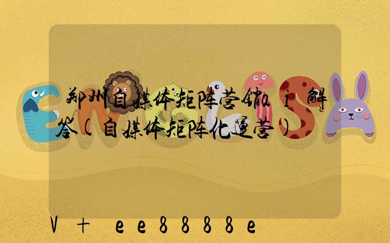 郑州自媒体矩阵营销ai解答(自媒体矩阵化运营)