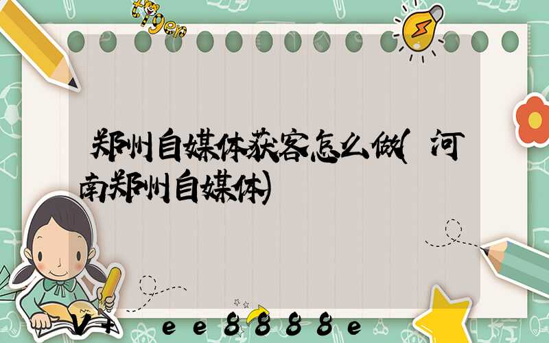 郑州自媒体获客怎么做(河南郑州自媒体)