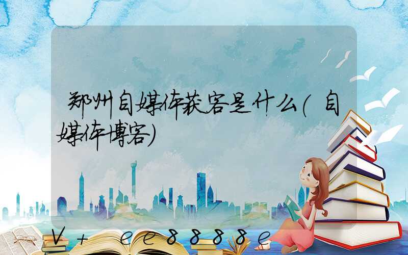 郑州自媒体获客是什么(自媒体博客)