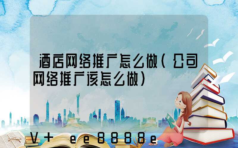 酒店网络推广怎么做(公司网络推广该怎么做)