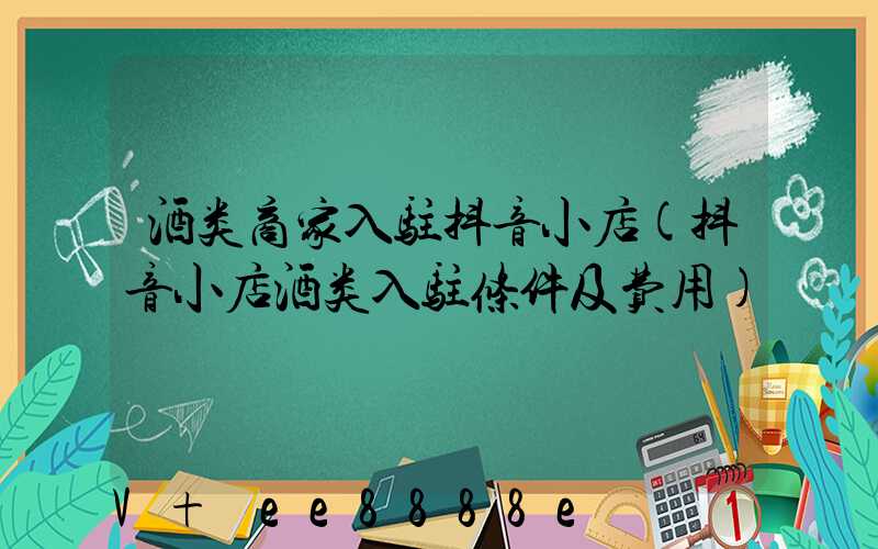 酒类商家入驻抖音小店(抖音小店酒类入驻条件及费用)