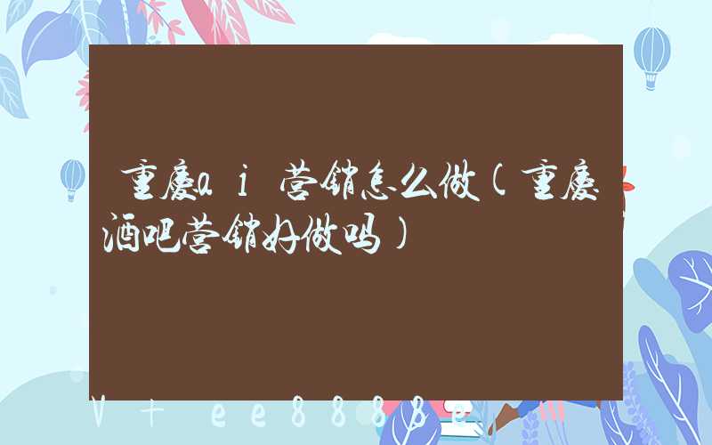 重庆ai营销怎么做(重庆酒吧营销好做吗)