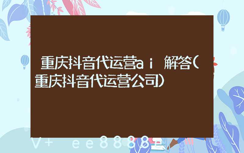重庆抖音代运营ai解答(重庆抖音代运营公司)