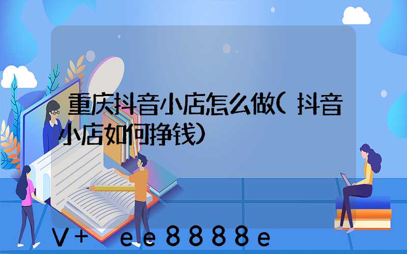 重庆抖音小店怎么做(抖音小店如何挣钱)