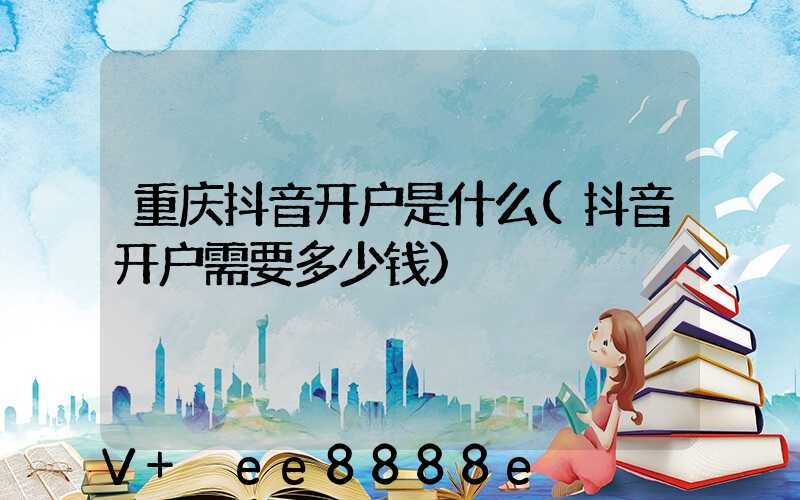 重庆抖音开户是什么(抖音开户需要多少钱)