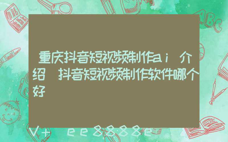 重庆抖音短视频制作ai介绍(抖音短视频制作软件哪个好)