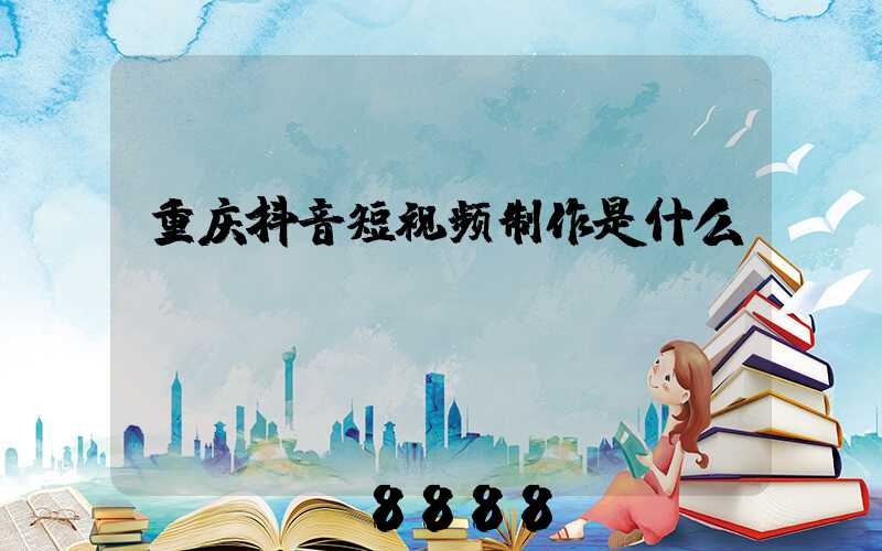 重庆抖音短视频制作是什么