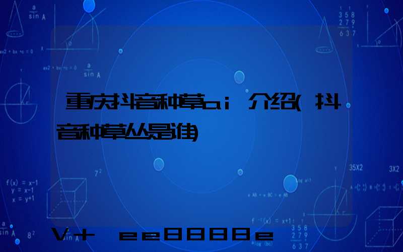 重庆抖音种草ai介绍(抖音种草丛是谁)
