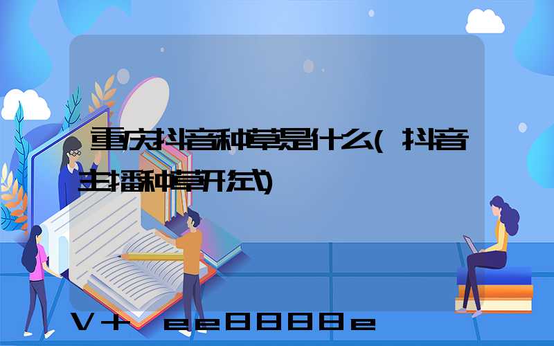 重庆抖音种草是什么(抖音主播种草形式)