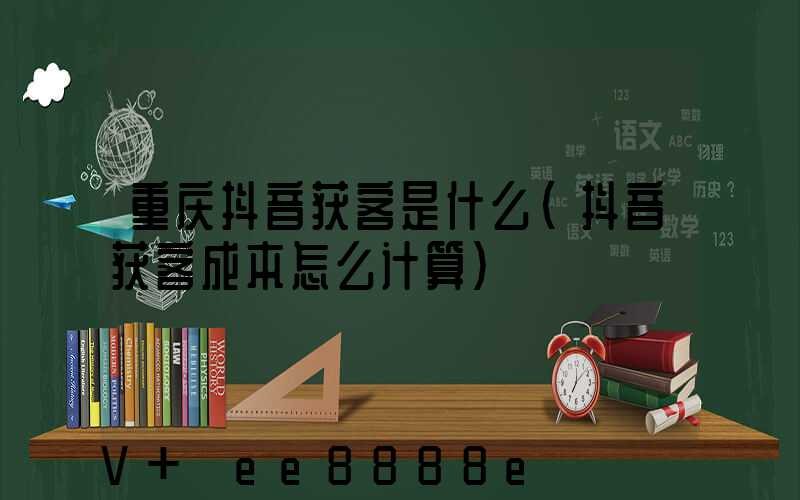 重庆抖音获客是什么(抖音获客成本怎么计算)