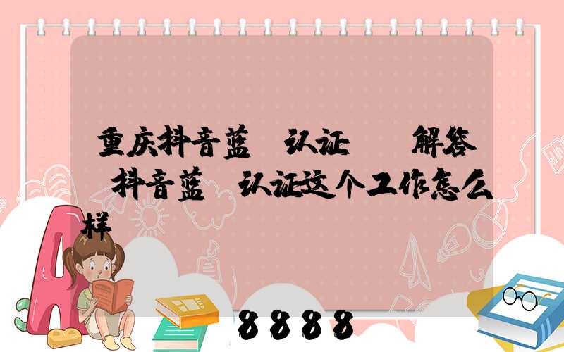 重庆抖音蓝v认证ai解答(抖音蓝v认证这个工作怎么样)