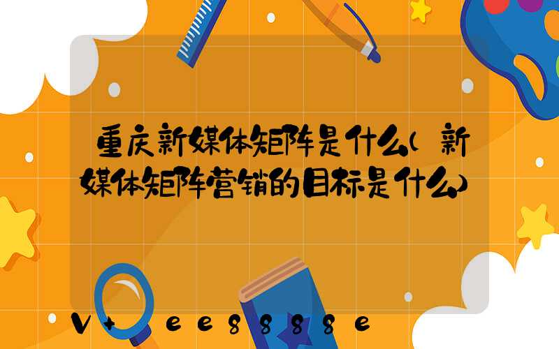 重庆新媒体矩阵是什么(新媒体矩阵营销的目标是什么)
