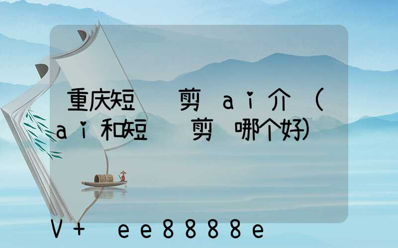 重庆短视频剪辑ai介绍(ai和短视频剪辑哪个好)