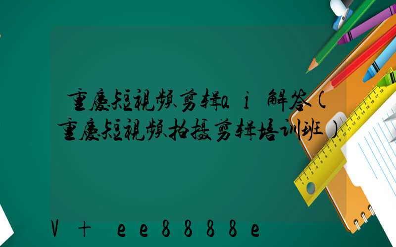 重庆短视频剪辑ai解答(重庆短视频拍摄剪辑培训班)