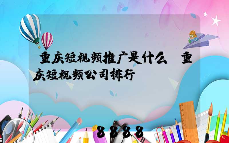 重庆短视频推广是什么(重庆短视频公司排行)