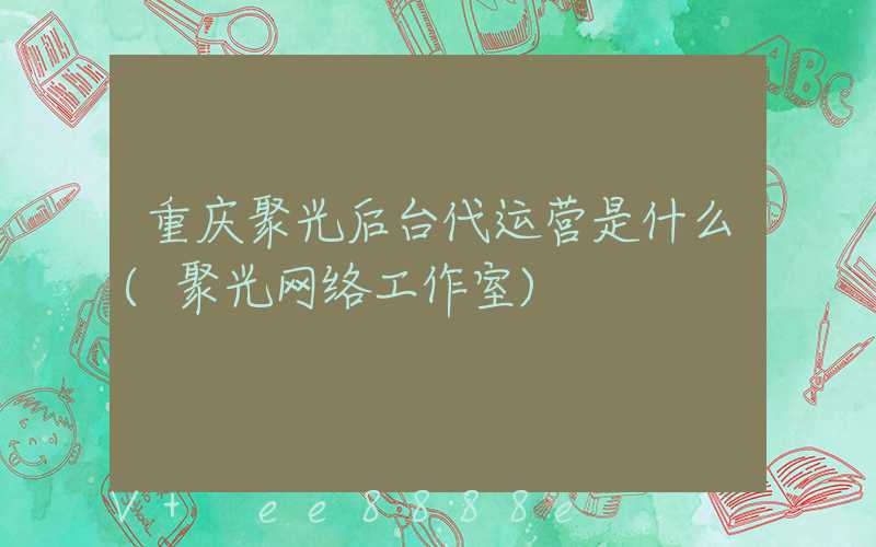 重庆聚光后台代运营是什么(聚光网络工作室)