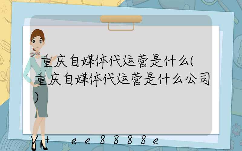 重庆自媒体代运营是什么(重庆自媒体代运营是什么公司)