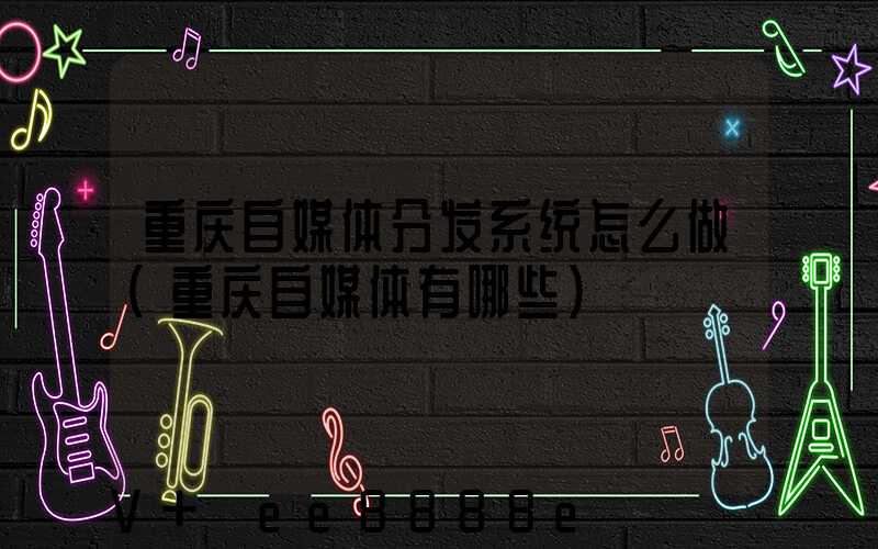 重庆自媒体分发系统怎么做(重庆自媒体有哪些)