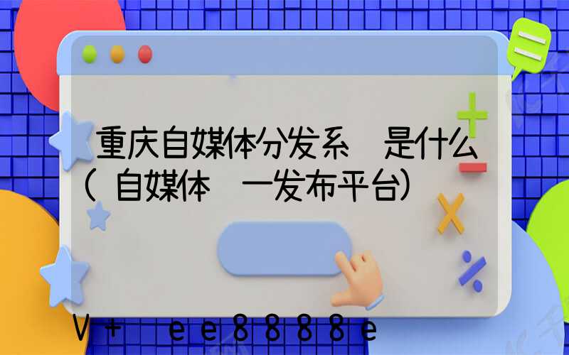 重庆自媒体分发系统是什么(自媒体统一发布平台)