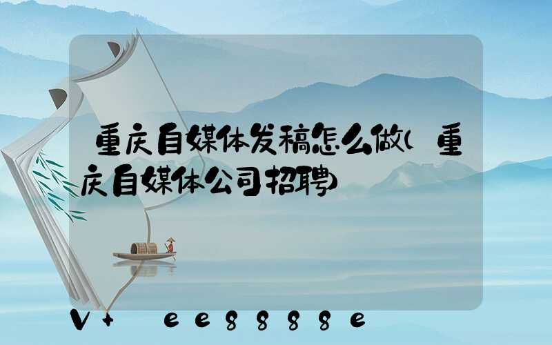 重庆自媒体发稿怎么做(重庆自媒体公司招聘)