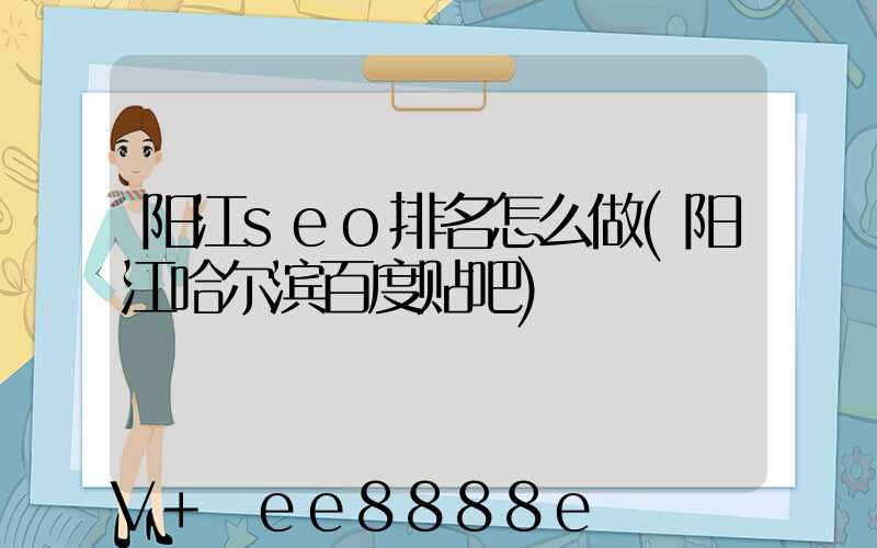 阳江seo排名怎么做(阳江哈尔滨百度贴吧)