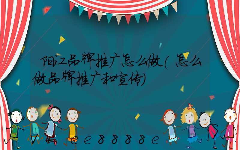 阳江品牌推广怎么做(怎么做品牌推广和宣传)