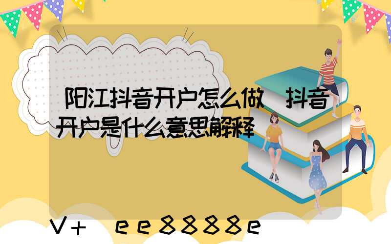 阳江抖音开户怎么做(抖音开户是什么意思解释)