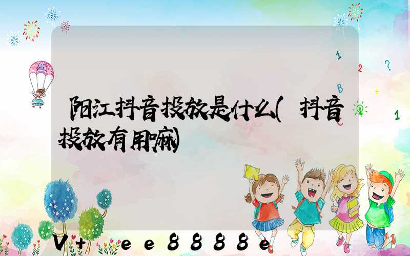 阳江抖音投放是什么(抖音投放有用嘛)