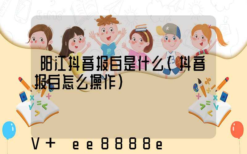 阳江抖音报白是什么(抖音报白怎么操作)