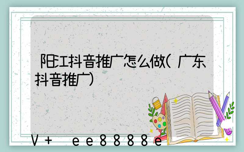 阳江抖音推广怎么做(广东抖音推广)