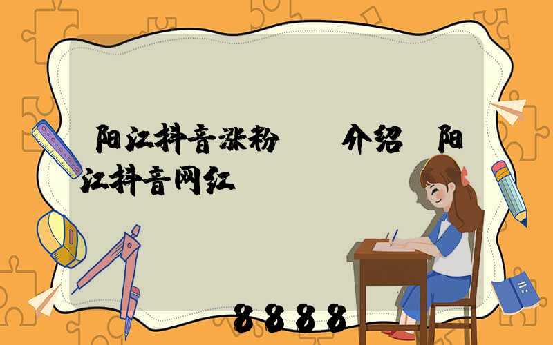 阳江抖音涨粉ai介绍(阳江抖音网红)